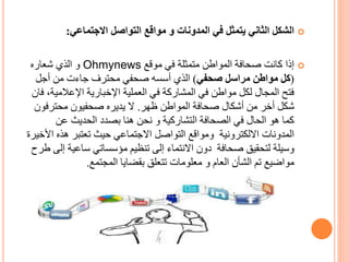 ‫المدونات‬ ‫في‬ ‫يتمثل‬ ‫الثاني‬ ‫الشكل‬‫و‬‫االجتماعي‬ ‫التواصل‬ ‫مواقع‬:
‫موقع‬ ‫في‬ ‫متمثلة‬ ‫المواطن‬ ‫صحافة‬ ‫كانت‬ ‫إذا‬Ohmynews‫شعاره‬ ‫الذي‬ ‫و‬
(‫صحفي‬ ‫مراسل‬ ‫مواطن‬ ‫كل‬)‫أجل‬ ‫من‬ ‫جاءت‬ ‫محترف‬ ‫صحفي‬ ‫أسسه‬ ‫الذي‬
‫اإلعالمي‬ ‫اإلخبارية‬ ‫العملية‬ ‫في‬ ‫المشاركة‬ ‫في‬ ‫مواطن‬ ‫لكل‬ ‫المجال‬ ‫فتح‬‫فان‬ ،‫ة‬
‫ظهر‬ ‫المواطن‬ ‫صحافة‬ ‫أشكال‬ ‫من‬ ‫أخر‬ ‫شكل‬.‫محترفو‬ ‫صحفيون‬ ‫يديره‬ ‫ال‬‫ن‬
‫عن‬ ‫الحديث‬ ‫بصدد‬ ‫هنا‬ ‫نحن‬ ‫و‬ ‫التشاركية‬ ‫الصحافة‬ ‫في‬ ‫الحال‬ ‫هو‬ ‫كما‬
‫ا‬ ‫هذه‬ ‫تعتبر‬ ‫حيث‬ ‫االجتماعي‬ ‫التواصل‬ ‫ومواقع‬ ‫االلكترونية‬ ‫المدونات‬‫ألخيرة‬
‫إ‬ ‫ساعية‬ ‫مؤسساتي‬ ‫تنظيم‬ ‫إلى‬ ‫االنتماء‬ ‫دون‬ ‫صحافة‬ ‫لتحقيق‬ ‫وسيلة‬‫طرح‬ ‫لى‬
‫العام‬ ‫الشأن‬ ‫تم‬ ‫مواضيع‬‫و‬‫المجتمع‬ ‫بقضايا‬ ‫تتعلق‬ ‫معلومات‬.
 