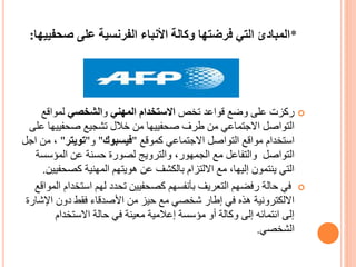 *‫صحف‬ ‫على‬ ‫الفرنسية‬ ‫األنباء‬ ‫وكالة‬ ‫فرضتها‬ ‫التي‬ ‫المبادئ‬‫ييها‬:
‫تخص‬ ‫قواعد‬ ‫وضع‬ ‫على‬ ‫ركزت‬‫المهني‬ ‫االستخدام‬‫و‬‫الشخصي‬‫لمواقع‬
‫صحفيي‬ ‫تشجيع‬ ‫خالل‬ ‫من‬ ‫صحفييها‬ ‫طرف‬ ‫من‬ ‫االجتماعي‬ ‫التواصل‬‫على‬ ‫ها‬
‫كموقع‬ ‫االجتماعي‬ ‫التواصل‬ ‫مواقع‬ ‫استخدام‬"‫فيسبوك‬"‫و‬"‫تويتر‬"،‫اجل‬ ‫من‬
‫المؤس‬ ‫عن‬ ‫حسنة‬ ‫لصورة‬ ‫والترويج‬ ،‫الجمهور‬ ‫مع‬ ‫والتفاعل‬ ‫التواصل‬‫سة‬
‫كصح‬ ‫المهنية‬ ‫هويتهم‬ ‫عن‬ ‫بالكشف‬ ‫االلتزام‬ ‫مع‬ ،‫إليها‬ ‫ينتمون‬ ‫التي‬‫فيين‬.
‫استخ‬ ‫لهم‬ ‫تحدد‬ ‫كصحفيين‬ ‫بأنفسهم‬ ‫التعريف‬ ‫رفضهم‬ ‫حالة‬ ‫في‬‫المواقع‬ ‫دام‬
‫اإلش‬ ‫دون‬ ‫فقط‬ ‫األصدقاء‬ ‫من‬ ‫حيز‬ ‫مع‬ ‫شخصي‬ ‫إطار‬ ‫في‬ ‫هذه‬ ‫االلكترونية‬‫ارة‬
‫االستخدام‬ ‫حالة‬ ‫في‬ ‫معينة‬ ‫إعالمية‬ ‫مؤسسة‬ ‫أو‬ ‫وكالة‬ ‫إلى‬ ‫انتمائه‬ ‫إلى‬
‫الشخصي‬.
 