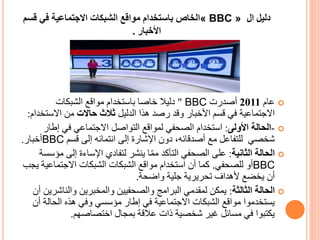 ‫دليل‬‫ال‬« BBC »‫قس‬ ‫في‬ ‫االجتماعية‬ ‫الشبكات‬ ‫مواقع‬ ‫باستخدام‬ ‫الخاص‬‫م‬
‫األخبار‬.
‫عام‬2011‫أصدرت‬BBC"‫الشبكات‬ ‫مواقع‬ ‫باستخدام‬ ‫خاصا‬ ‫دليال‬
‫الدليل‬ ‫هذا‬ ‫رصد‬ ‫وقد‬ ‫األخبار‬ ‫قسم‬ ‫في‬ ‫االجتماعية‬‫حاالت‬ ‫ثالث‬‫االست‬ ‫من‬‫خدام‬:
-‫األولى‬ ‫الحالة‬:‫إطار‬ ‫في‬ ‫االجتماعي‬ ‫التواصل‬ ‫لمواقع‬ ‫الصحفي‬ ‫استخدام‬
‫قسم‬ ‫إلى‬ ‫انتمائه‬ ‫إلى‬ ‫اإلشارة‬ ‫دون‬ ،‫أصدقائه‬ ‫مع‬ ‫للتفاعل‬ ‫شخصي‬BBC‫أخبار‬.
‫الثانية‬ ‫الحالة‬:‫إلى‬ ‫اإلساءة‬ ‫لتفادي‬ ‫ينشر‬ ‫ا‬ّ‫م‬‫م‬ ‫التأكد‬ ‫الصحفي‬ ‫على‬‫مؤسسة‬
BBC‫للصحفي‬ ‫أو‬.‫ي‬ ‫االجتماعية‬ ‫الشبكات‬ ‫الشبكات‬ ‫مواقع‬ ‫استخدام‬ ‫أن‬ ‫كما‬‫جب‬
‫واضحة‬ ‫جلية‬ ‫تحريرية‬ ‫ألهداف‬ ‫يخضع‬ ‫أن‬.
‫الثالثة‬ ‫الحالة‬:‫والناش‬ ‫والمخبرين‬ ‫والصحفيين‬ ‫البرامج‬ ‫لمقدمي‬ ‫يمكن‬‫أن‬ ‫رين‬
‫الحال‬ ‫هذه‬ ‫وفي‬ ‫مؤسسي‬ ‫إطار‬ ‫في‬ ‫االجتماعية‬ ‫الشبكات‬ ‫مواقع‬ ‫يستخدموا‬‫أن‬ ‫ة‬
‫اختصاصهم‬ ‫بمجال‬ ‫عالقة‬ ‫ذات‬ ‫شخصية‬ ‫غير‬ ‫مسائل‬ ‫في‬ ‫يكتبوا‬.
 