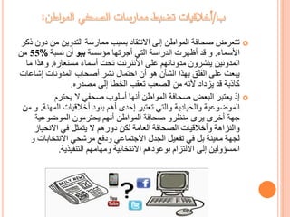 ‫د‬ ‫من‬ ‫التدوين‬ ‫ممارسة‬ ‫بسبب‬ ‫االنتقاد‬ ‫إلى‬ ‫المواطن‬ ‫صحافة‬ ‫تتعرض‬‫ذكر‬ ‫ون‬
‫األسماء‬.‫مؤسسة‬ ‫أجرتها‬ ‫التي‬ ‫الدراسة‬ ‫أظهرت‬ ‫قد‬ ‫و‬‫بيو‬‫نسبة‬ ‫أن‬%55‫من‬
‫مستعارة‬ ‫أسماء‬ ‫تحت‬ ‫األنترنت‬ ‫على‬ ‫مدوناتهم‬ ‫ينشرون‬ ‫المدونين‬.‫وه‬‫ما‬ ‫ذا‬
‫إش‬ ‫المدونات‬ ‫أصحاب‬ ‫نشر‬ ‫احتمال‬ ‫أن‬ ‫هو‬ ‫الشأن‬ ‫بهذا‬ ‫القلق‬ ‫على‬ ‫يبعث‬‫اعات‬
‫مصدره‬ ‫إلى‬ ‫الخطأ‬ ‫تعقب‬ ‫الصعب‬ ‫من‬ ‫ألنه‬ ‫يزداد‬ ‫قد‬ ‫كاذبة‬.
‫يحترم‬ ‫ال‬ ‫صحفي‬ ‫أسلوب‬ ‫أنها‬ ‫المواطن‬ ‫صحافة‬ ‫البعض‬ ‫يعتبر‬ ‫إذ‬
‫المهن‬ ‫أخالقيات‬ ‫بنود‬ ‫أهم‬ ‫إحدى‬ ‫تعتبر‬ ‫والتي‬ ‫والحيادية‬ ‫الموضوعية‬‫ة‬.‫من‬ ‫و‬
‫الموضوعية‬ ‫يحترمون‬ ‫أنهم‬ ‫المواطن‬ ‫صحافة‬ ‫منظرو‬ ‫يرى‬ ‫أخرى‬ ‫جهة‬
‫االنحي‬ ‫في‬ ‫يتمثل‬ ‫ال‬ ‫دورهم‬ ‫لكن‬ ‫العامة‬ ‫الصحافة‬ ‫وأخالقيات‬ ‫والنزاهة‬‫از‬
‫االنتخاب‬ ‫مرشحي‬ ‫ودفع‬ ‫االجتماعي‬ ‫الجدل‬ ‫تفعيل‬ ‫في‬ ‫بل‬ ‫معينة‬ ‫لجهة‬‫ات‬‫و‬
‫التنفيذية‬ ‫ومهامهم‬ ‫االنتخابية‬ ‫بوعودهم‬ ‫االلتزام‬ ‫إلى‬ ‫المسؤولين‬.
 