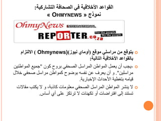 ‫التشاركية‬ ‫الصحافة‬ ‫في‬ ‫األخالقية‬ ‫القواعد‬:
‫نموذج‬« OHMYNEWS »
‫موقع‬ ‫مراسلي‬ ‫من‬ ‫يتوقع‬(‫أوماي‬‫نيوز‬)Ohmynews))‫االلتزام‬
‫التالية‬ ‫األخالقية‬ ‫بالقواعد‬:
-‫كون‬ ‫بروح‬ ‫الصحفي‬ ‫المراسل‬ ‫المواطن‬ ‫يعمل‬ ‫أن‬ ‫يجب‬"‫المواطن‬ ‫جميع‬‫ين‬
‫مراسلين‬."‫خال‬ ‫صحفي‬ ‫مراسل‬ ‫كمواطن‬ ‫بوضوح‬ ‫نفسه‬ ‫عن‬ ‫يعرف‬ ‫أن‬ ‫و‬‫ل‬
‫اإلخبارية‬ ‫األحداث‬ ‫بتغطية‬ ‫قيامه‬.
،‫كاذبة‬ ‫معلومات‬ ‫الصحفي‬ ‫المراسل‬ ‫المواطن‬ ‫ينشر‬ ‫ال‬‫و‬‫مقاال‬ ‫يكتب‬ ‫ال‬‫ت‬
‫أساس‬ ‫أي‬ ‫على‬ ‫ترتكز‬ ‫ال‬ ‫تكهنات‬ ‫أو‬ ‫افتراضات‬ ‫إلى‬ ‫تستند‬.
 
