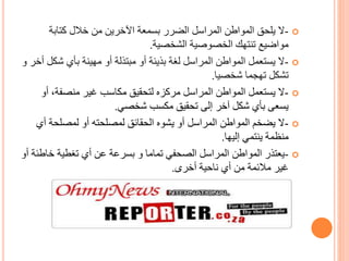 -‫كتابة‬ ‫خالل‬ ‫من‬ ‫اآلخرين‬ ‫بسمعة‬ ‫الضرر‬ ‫المراسل‬ ‫المواطن‬ ‫يلحق‬ ‫ال‬
‫الشخصية‬ ‫الخصوصية‬ ‫تنتهك‬ ‫مواضيع‬.
-‫شك‬ ‫بأي‬ ‫مهينة‬ ‫أو‬ ‫مبتذلة‬ ‫أو‬ ‫بذيئة‬ ‫لغة‬ ‫المراسل‬ ‫المواطن‬ ‫يستعمل‬ ‫ال‬‫أخر‬ ‫ل‬‫و‬
‫شخصيا‬ ‫تهجما‬ ‫تشكل‬.
-‫أ‬ ،‫منصفة‬ ‫غير‬ ‫مكاسب‬ ‫لتحقيق‬ ‫مركزه‬ ‫المراسل‬ ‫المواطن‬ ‫يستعمل‬ ‫ال‬‫و‬
‫شخصي‬ ‫مكسب‬ ‫تحقيق‬ ‫إلى‬ ‫آخر‬ ‫شكل‬ ‫بأي‬ ‫يسعى‬.
-‫أ‬ ‫لمصلحة‬ ‫أو‬ ‫لمصلحته‬ ‫الحقائق‬ ‫يشوه‬ ‫أو‬ ‫المراسل‬ ‫المواطن‬ ‫يضخم‬ ‫ال‬‫ي‬
‫إليها‬ ‫ينتمي‬ ‫منظمة‬.
-‫تماما‬ ‫الصحفي‬ ‫المراسل‬ ‫المواطن‬ ‫يعتذر‬‫و‬‫خاط‬ ‫تغطية‬ ‫أي‬ ‫عن‬ ‫بسرعة‬‫أو‬ ‫ئة‬
‫أخرى‬ ‫ناحية‬ ‫أي‬ ‫من‬ ‫مالئمة‬ ‫غير‬.
 
