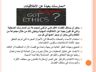 *‫األخالقيات‬ ‫عن‬ ‫بعيدة‬ ‫ممارسات‬:
‫الصح‬ ‫الممارسات‬ ‫من‬ ‫لمجموعة‬ ‫الرقمي‬ ‫االفتراضي‬ ‫الفضاء‬ ‫يستغل‬ ‫أن‬ ‫يمكن‬‫فية‬
‫مجموع‬ ‫خالل‬ ‫من‬ ‫ذلك‬ ‫ويتجلى‬ ‫المهنية‬ ‫األخالقيات‬ ‫عن‬ ‫بعيدة‬ ‫تكون‬ ‫قد‬ ‫والتي‬‫من‬ ‫ة‬
‫من‬ ‫كل‬ ‫في‬ ‫أهمها‬ ‫نوجز‬ ‫أن‬ ‫يمكن‬ ‫والتي‬ ‫النقاط‬:
‫الت‬ ‫يتم‬ ‫لم‬ ‫التي‬ ‫المجردة‬ ‫األحوال‬ ‫إلى‬ ‫باإلضافة‬ ‫والصفات‬ ‫األسماء‬ ‫استخدام‬‫حقق‬
‫االنطباعات‬ ‫وتكوين‬ ‫االستنتاجات‬ ‫إلقامة‬ ،‫منها‬.
‫الن‬ ‫أو‬ ‫المناقضة‬ ‫اآلراء‬ ‫إقصاء‬ ‫مع‬ ‫واحدة‬ ‫جهة‬ ‫من‬ ‫الغائية‬ ‫النظر‬ ‫وجهات‬ ‫تشجيع‬‫اقدة‬.
‫وإهمال‬ ‫الواحدة‬ ‫الحادثة‬ ‫وعزل‬ ‫تجريد‬ ‫خالل‬ ‫من‬ ‫المعطيات‬ ‫تحليل‬ ‫على‬ ‫االعتماد‬
‫السببية‬ ‫لمبدأ‬ ‫وفقا‬ ‫المتسلسلة‬ ‫والظواهر‬ ‫الحقائق‬ ‫بقية‬ ‫مع‬ ‫ربطها‬.
‫األف‬ ‫مختلف‬ ‫بين‬ ‫بالتعاون‬ ‫مقارنة‬ ‫الصراع‬ ‫على‬ ‫والتركيز‬ ‫االهتمام‬ ‫زيادة‬‫راد‬
‫القضايا‬ ‫مختلف‬ ‫في‬ ‫والمؤسسات‬.
 