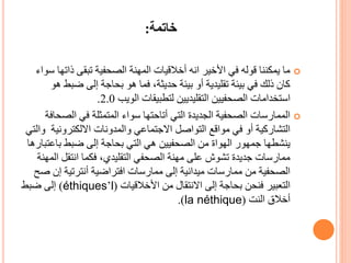 ‫خاتمة‬:
‫ذات‬ ‫تبقى‬ ‫الصحفية‬ ‫المهنة‬ ‫أخالقيات‬ ‫انه‬ ‫األخير‬ ‫في‬ ‫قوله‬ ‫يمكننا‬ ‫ما‬‫سواء‬ ‫ها‬
‫ضب‬ ‫إلى‬ ‫بحاجة‬ ‫هو‬ ‫فما‬ ،‫حديثة‬ ‫بيئة‬ ‫أو‬ ‫تقليدية‬ ‫بيئة‬ ‫في‬ ‫ذلك‬ ‫كان‬‫هو‬ ‫ط‬
‫الويب‬ ‫لتطبيقات‬ ‫التقليديين‬ ‫الصحفيين‬ ‫استخدامات‬2.0.
‫الص‬ ‫في‬ ‫المتمثلة‬ ‫سواء‬ ‫أتاحتها‬ ‫التي‬ ‫الجديدة‬ ‫الصحفية‬ ‫الممارسات‬‫حافة‬
‫االلكتروني‬ ‫والمدونات‬ ‫االجتماعي‬ ‫التواصل‬ ‫مواقع‬ ‫في‬ ‫أو‬ ‫التشاركية‬‫والتي‬ ‫ة‬
‫باعت‬ ‫ضبط‬ ‫إلى‬ ‫بحاجة‬ ‫التي‬ ‫هي‬ ‫الصحفيين‬ ‫من‬ ‫الهواة‬ ‫جمهور‬ ‫ينشطها‬‫بارها‬
‫ا‬ ‫انتقل‬ ‫فكما‬ ،‫التقليدي‬ ‫الصحفي‬ ‫مهنة‬ ‫على‬ ‫تشوش‬ ‫جديدة‬ ‫ممارسات‬‫لمهنة‬
‫إن‬ ‫أنترتية‬ ‫افتراضية‬ ‫ممارسات‬ ‫إلى‬ ‫ميدانية‬ ‫ممارسات‬ ‫من‬ ‫الصحفية‬‫صح‬
‫األخالقيات‬ ‫من‬ ‫االنتقال‬ ‫إلى‬ ‫بحاجة‬ ‫فنحن‬ ‫التعبير‬(l’éthiques)‫ضبط‬ ‫إلى‬
‫أخالق‬‫النت‬(la néthique.)
 