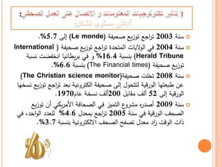 :
‫سنة‬2003‫صحيفة‬ ‫يع‬‫ز‬‫تو‬ ‫اجع‬‫ر‬‫ت‬(Le monde)‫إلى‬5.7%.
‫سنة‬2004‫صحيفة‬ ‫يع‬‫ز‬‫تو‬ ‫اجع‬‫ر‬‫ت‬ ‫المتحدة‬ ‫اليات‬‫و‬‫ال‬ ‫في‬(International
Herald Tribune)‫بنسبة‬16.4%‫نسبة‬ ‫انخفضت‬ ‫يطانيا‬‫ر‬‫ب‬ ‫في‬ ‫و‬
‫صحيفة‬ ‫يع‬‫ز‬‫تو‬(The Financial times)‫بنسبة‬6.6%.
‫سنة‬2008‫صحيفة‬ ‫تخلت‬The Christian science monitor))
‫اج‬‫ر‬‫ت‬ ‫بعد‬ ‫الكترونية‬ ‫صحيفة‬ ‫إلى‬ ‫لتتحول‬ ‫الورقية‬ ‫طبعتها‬ ‫عن‬‫نسخها‬ ‫يع‬‫ز‬‫تو‬ ‫ع‬
‫إلى‬ ‫الورقية‬52‫مقابل‬ ‫ألف‬200‫عام‬ ‫نسخة‬ ‫ألف‬1970.
‫سنة‬2009‫ي‬‫ز‬‫تو‬ ‫أن‬ ‫يكي‬‫ر‬‫األم‬ ‫الصحافة‬ ‫في‬ ‫التميز‬ ‫ع‬‫مشرو‬ ‫ه‬‫ر‬‫أصد‬‫ع‬
‫سنة‬ ‫في‬ ‫الورقية‬ ‫الصحف‬2005‫بمعدل‬ ‫اجع‬‫ر‬‫ت‬4.6%‫في‬ ،‫احد‬‫و‬‫ال‬ ‫للعدد‬
‫بنسبة‬ ‫االلكترونية‬ ‫الصحف‬ ‫تصفح‬ ‫معدل‬ ‫اد‬‫ز‬ ‫الوقت‬ ‫ذات‬3.7%.
 
