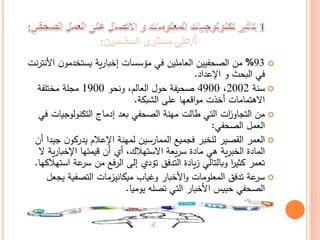 93%‫ا‬ ‫ن‬‫يستخدمو‬ ‫ية‬‫ر‬‫إخبا‬ ‫مؤسسات‬ ‫في‬ ‫العاملين‬ ‫الصحفيين‬ ‫من‬‫نت‬‫ر‬‫ألنت‬
‫اإلعداد‬ ‫و‬ ‫البحث‬ ‫في‬.
‫سنة‬2002،4900‫ونحو‬ ،‫العالم‬ ‫حول‬ ‫صحيفة‬1900‫مختلفة‬ ‫مجلة‬
‫الشبكة‬ ‫على‬ ‫اقعها‬‫و‬‫م‬ ‫أخذت‬ ‫االهتمامات‬.
‫التكنولوجيات‬ ‫إدماج‬ ‫بعد‬ ‫الصحفي‬ ‫مهنة‬ ‫طالت‬ ‫التي‬ ‫ات‬‫ز‬‫التجاو‬ ‫من‬‫في‬
‫الصحفي‬ ‫العمل‬:
‫ج‬ ‫ن‬‫يدركو‬ ‫اإلعالم‬ ‫لمهنة‬ ‫الممارسين‬ ‫فجميع‬ ‫للخبر‬ ‫القصير‬ ‫العمر‬‫أن‬ ‫يدا‬
‫ي‬‫ر‬‫اإلخبا‬ ‫قيمتها‬ ‫أن‬ ‫أي‬ ،‫االستهالك‬ ‫يعة‬‫ر‬‫س‬ ‫مادة‬ ‫هي‬ ‫ية‬‫ر‬‫الخب‬ ‫المادة‬‫ال‬ ‫ة‬
‫ا‬ ‫عة‬‫سر‬ ‫من‬ ‫الرفع‬ ‫إلى‬ ‫تؤدي‬ ‫التدفق‬ ‫يادة‬‫ز‬ ‫وبالتالي‬ ‫ا‬‫ر‬‫كثي‬ ‫تعمر‬‫ستهالكها‬.
‫وغياب‬ ‫األخبار‬‫و‬ ‫المعلومات‬ ‫تدفق‬ ‫عة‬‫سر‬‫ميكانيزمات‬‫ي‬ ‫التصفية‬‫جعل‬
‫يوميا‬ ‫تصله‬ ‫التي‬ ‫األخبار‬ ‫حبيس‬ ‫الصحفي‬.
 