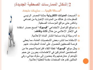 ‫أ‬/‫أصبحت‬‫االلكترونية‬ ‫المدونات‬‫الرئيس‬ ‫المصدر‬ ‫بمثابة‬‫ي‬
‫تضاهي‬ ‫من‬ ‫اإلخبارية‬ ‫المدونات‬ ‫من‬ ‫هنالك‬ ‫بل‬ ‫للمعلومات‬
‫الصحفية‬ ‫المؤسسات‬ ‫مواقع‬ ‫حتى‬ ‫وتنافس‬.
‫ب‬/‫االجتماعي‬ ‫التواصل‬ ‫موقع‬”‫فيسبوك‬“‫اس‬ ‫مصدر‬ ‫أصبح‬‫تفادة‬
‫خالل‬ ‫من‬ ‫اإلعالمي‬ ‫اإلطار‬ ‫في‬‫وظائف‬ ‫ثالث‬:
‫اإلعالمية‬ ‫المادة‬ ‫انتشار‬ ‫مساحة‬ ‫لزيادة‬ ‫وسيلة‬ ‫أنه‬.
‫يعطي‬ ‫مما‬ ،‫العامة‬ ‫الشخصيات‬ ‫بعض‬ ‫تنشره‬ ‫مما‬ ‫االستفادة‬
‫عنهم‬ ‫المعلومات‬ ‫أحدث‬ ‫على‬ ‫للحصول‬ ‫للصحفيين‬ ‫فرصة‬.
‫موقع‬ ‫يمثل‬”‫فيسبوك‬“‫لمجموع‬ ‫افتراضية‬ ‫التقاء‬ ‫نقطة‬‫من‬ ‫ة‬
‫حج‬ ‫عن‬ ‫يعبرون‬ ،‫االهتمامات‬ ‫في‬ ‫المشتركين‬ ‫المستخدمين‬‫م‬
‫وف‬ ،‫ميداني‬ ‫سلوك‬ ‫إلى‬ ‫يمضون‬ ‫وقد‬ ‫معارضتهم‬ ‫أو‬ ‫تأييدهم‬‫ي‬
‫إعالمية‬ ‫لتغطية‬ ‫مقدمة‬ ‫الصفحات‬ ‫هذه‬ ‫تقدم‬ ‫الحالتين‬.
 