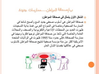 ‫المواطن‬ ‫صحافة‬ ‫في‬ ‫يتمثل‬ ‫األول‬ ‫الشكل‬:
‫في‬ ‫شائعا‬ ‫وأصبح‬ ‫اتسع‬ ‫جديد‬ ‫صحفي‬ ‫أسلوب‬ ‫هي‬ ‫المواطن‬ ‫صحافة‬
‫الغربي‬ ‫النموذج‬ ‫في‬ ‫وخاصة‬ ‫الصحفية‬ ‫الممارسة‬.‫التسع‬ ‫بداية‬ ‫فمنذ‬‫ينات‬
‫والمجالت‬ ‫والصحف‬ ‫والتلفزيونية‬ ‫اإلذاعية‬ ‫المحطات‬ ‫من‬ ‫العديد‬ ‫ظهرت‬
‫ف‬ ‫ومهنيا‬ ‫فكريا‬ ‫توجها‬ ‫المواطن‬ ‫صحافة‬ ‫من‬ ‫تأخذ‬ ‫التي‬ ‫والخاصة‬ ‫العامة‬‫ي‬
‫سنة‬ ‫حدود‬ ‫فإلى‬ ،‫الصحافة‬ ‫ممارسة‬1995‫المتحدة‬ ‫الواليات‬ ‫في‬ ‫ظهرت‬
‫كأس‬ ‫المواطن‬ ‫صحافة‬ ‫تنتهج‬ ‫صحفية‬ ‫مؤسسة‬ ‫مئة‬ ‫من‬ ‫أكثر‬ ‫األمريكية‬‫لوب‬
‫العام‬ ‫الشأن‬ ‫بقضايا‬ ‫عالقتها‬ ‫في‬ ‫صحفي‬.
 