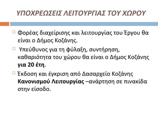 ΥΠΟΧΡΕΩΣΕΙΣ ΛΕΙΤΟΥΡΓΙΑΣ ΤΟΥ ΧΩΡΟΥ
 Φορέας διαχείρισης και λειτουργίας του Έργου θα
είναι ο Δήμος Κοζάνης.
 Υπεύθυνος για τη φύλαξη, συντήρηση,
καθαριότητα του χώρου θα είναι ο Δήμος Κοζάνης
για 20 έτη.
 Έκδοση και έγκριση από Δασαρχείο Κοζάνης
Κανονισμού Λειτουργίας –ανάρτηση σε πινακίδα
στην είσοδο.
 