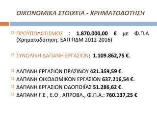 ΟΙΚΟΝΟΜΙΚΑ ΣΤΟΙΧΕΙΑ - ΧΡΗΜΑΤΟΔΟΤΗΣΗ
 ΠΡΟΫΠΟΛΟΓΙΣΜΟΣ : 1.870.000,00 € με Φ.Π.Α
(Χρηματοδότηση: ΕΑΠ ΠΔΜ 2012-2016)
 ΣΥΝΟΛΙΚΗ ΔΑΠΑΝΗ ΕΡΓΑΣΙΩΝ: 1.109.862,75 €.
 ΔΑΠΑΝΗ ΕΡΓΑΣΙΩΝ ΠΡΑΣΙΝΟΥ 421.359,59 €.
 ΔΑΠΑΝΗ ΟΙΚΟΔΟΜΙΚΩΝ ΕΡΓΑΣΙΩΝ 637.216,54 €.
 ΔΑΠΑΝΗ ΕΡΓΑΣΙΩΝ ΟΔΟΠΟΙΪΑΣ 51.286,62 €.
 ΔΑΠΑΝΗ Γ.Ε , Ε.Ο , ΑΠΡΟΒΛ., Φ.Π.Α.: 760.137,25 €
 
