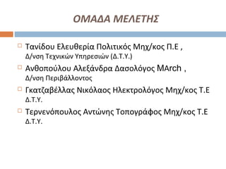 ΟΜΑΔΑ ΜΕΛΕΤΗΣ
 Τανίδου Ελευθερία Πολιτικός Μηχ/κος Π.Ε ,
Δ/νση Τεχνικών Υπηρεσιών (Δ.Τ.Υ.)
 Ανθοπούλου Αλεξάνδρα Δασολόγος MΑrch ,
Δ/νση Περιβάλλοντος
 Γκατζαβέλλας Νικόλαος Ηλεκτρολόγος Μηχ/κος Τ.Ε
Δ.Τ.Υ.
 Τερνενόπουλος Αντώνης Τοπογράφος Μηχ/κος Τ.Ε
Δ.Τ.Υ.
 