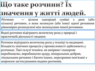 Рóзчини — цілком однорідні суміші з двох (або
кількох) речовин, в яких молекули (або іони) одної речовини
рівномірно розподілені між молекулами іншої речовини.
Водні розчини відіграють величезну роль у природі і
практичній діяльності людини
Розчини відіграють величезну роль у техніці та медицині.
Більшість хімічних процесів у промисловості здійснюють у
розчинах. Такі галузі техніки, як шкіряне і паперове
виробництво, виробництво цукру, мінеральних добрив,
лікувальних речовин і багато інших, нерозривно пов'язані з
широким застосуванням водних розчинів.
 
