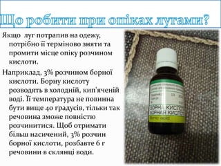 Якщо луг потрапив на одежу,
потрібно її терміново зняти та
промити місце опіку розчином
кислоти.
Наприклад, 3% розчином борної
кислоти. Борну кислоту
розводять в холодній, кип'яченій
воді. Її температура не повинна
бути вище 40 градусів, тільки так
речовина зможе повністю
розчинитися. Щоб отримати
більш насичений, 3% розчин
борної кислоти, розбавте 6 г
речовини в склянці води.
 