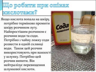 Якщо кислота попала на шкіру,
потрібно терміново промити
шкіру розчином лугу.
Найпростішим розчином є
розчини води та соди.
Потрібно 1 чайну ложку соди
розвести в одній склянці
води. Також цей розчин
використовують при важкості
у шлунку. Потрібно цей
розчин випити. Він
нейтралізує перевищення
шлункової кислоти.
 