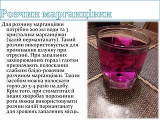 Для розчину марганцівки
потрібно 200 мл води та 3
кристалика марганцівки
(калій перманганату). Такий
розчин використовується для
промивання шлунку при
отруєнні. При запальних
захворюваннях горла і глотки
призначають полоскання
слабким блідо-рожевим
розчином марганцівки. Таким
засобом можна полоскати
горло до 3-4 разів на добу.
Крім того, при стоматитах й
інших хворобах порожнини
рота можна використовувати
розчин калій перманганату
для зрошень запалених місць.
 
