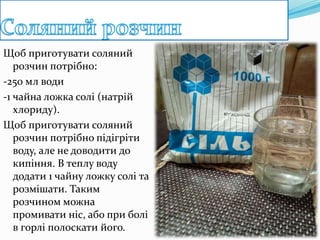 Щоб приготувати соляний
розчин потрібно:
-250 мл води
-1 чайна ложка солі (натрій
хлориду).
Щоб приготувати соляний
розчин потрібно підігріти
воду, але не доводити до
кипіння. В теплу воду
додати 1 чайну ложку солі та
розмішати. Таким
розчином можна
промивати ніс, або при болі
в горлі полоскати його.
 
