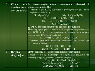 6 Сірка для
зовнішнього
застосування
1. Алкаліметрія після спалювання субстанції і
окиснення р-ном H2O2
Титрант – р-н КOH, індикатор - фенолфталеїн (до появи
червоного забарвл.).
S + O2 → SO2↑; SO2 + Н2О2 → Н2SO4
Н2SO4 + 2KOH = K2SO4l + 2H2O
1S → Н2SO4 → 2KOH
Еm(S) = А. м./2
2. ДФ Х. Зворотне кислотно-основне титрування
Наважку преп. розч. у певній к-ті титрован. спиртового р-
ну КОН і після випаровування спирту окиснюють
пергідролем Н2О2 (до сульфатів):
S + 2KOH + 3H2O2 = K2SO4 + 4H2O
Титрант - р-н HCl, індикатор - метиловий орагжевий (до
рожевого забарвл.):
KOH + HCl = KCl + H2O
Еm(S) = А. м./2 k(HCl) = 1
7 Натрію
тіосульфат
ДФУ, доповн. 1. Йодометрія, пряме титрування
Титрант – р-н I2, індикатор – р-н крохмалю (додають на
початку титрув., до появи синього забарвл.):
2Na2S2O3 + I2 = 2NaІ + Na2S4O6
2S2O3
2–
– 2е → S4O6
2–
; I2 + 2е → 2I–
Еm(Na2S2O3) = М. м. k(I2) = 2
 