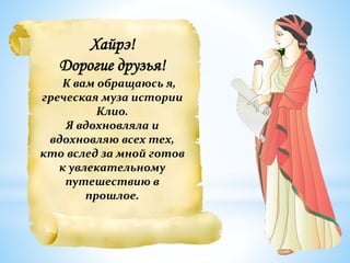 Хайрэ!
Дорогие друзья!
К вам обращаюсь я,
греческая муза истории
Клио.
Я вдохновляла и
вдохновляю всех тех,
кто вслед за мной готов
к увлекательному
путешествию в
прошлое.
 