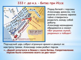 333 г. до н.э. - битва при Иссе
Персидский царь собрал огромную армию и двинул ее
навстречу грекам. Александр снова разбил персов.
«…Дарий испугался и бежал с поля битвы. Сопротивление
персов было сломлено всего за два часа»
Перед битвой с персами
Александру донесли, что
многие его воины заранее
тайно сговорились
разделить между собой
добычу.
Александр неожиданно
обрадовался и сказал:
«Вот решение мужей,
уверенных в победе»!
 