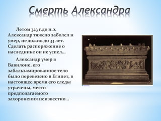 Летом 323 г.до н.э.
Александр тяжело заболел и
умер, не дожив до 33 лет.
Сделать распоряжение о
наследнике он не успел…
Александр умер в
Вавилоне, его
забальзамированное тело
было перевезено в Египет, в
настоящее время его следы
утрачены, место
предполагаемого
захоронения неизвестно…
 