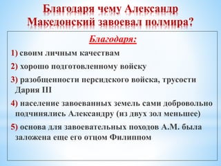Благодаря чему Александр
Македонский завоевал полмира?
Благодаря:
1) своим личным качествам
2) хорошо подготовленному войску
3) разобщенности персидского войска, трусости
Дария III
4) население завоеванных земель сами добровольно
подчинялись Александру (из двух зол меньшее)
5) основа для завоевательных походов А.М. была
заложена еще его отцом Филиппом
 