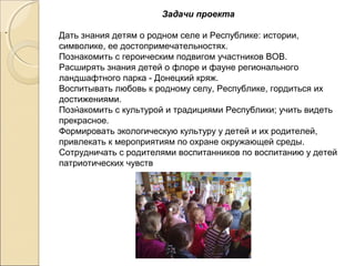Задачи проекта
Дать знания детям о родном селе и Республике: истории,
символике, ее достопримечательностях.
Познакомить с героическим подвигом участников ВОВ.
Расширять знания детей о флоре и фауне регионального
ландшафтного парка - Донецкий кряж.
Воспитывать любовь к родному селу, Республике, гордиться их
достижениями.
Познакомить с культурой и традициями Республики; учить видеть
прекрасное.
Формировать экологическую культуру у детей и их родителей,
привлекать к мероприятиям по охране окружающей среды.
Сотрудничать с родителями воспитанников по воспитанию у детей
патриотических чувств
..
..
 