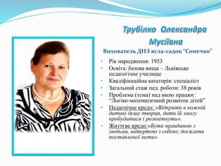 • Рік народження: 1953
• Освіта: базова вища – Львівське
педагогічне училище
• Кваліфікаційна категорія: спеціаліст
• Загальний стаж пед. роботи: 38 років
• Проблема (тема) над якою працює:
“Логіко-математичний розвиток дітей”
• Педагоічне кредо: «Відкрити в кожній
дитині душу творця, дати їй змогу
пробудитися і розквітнути».
• Життєве кредо:«Бути правдивою з
людьми, відвертою з собою; досягати
поставленої мети»
Вихователь ДНЗ ясла-садок “Сонечко”
 
