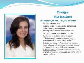 Вихователь ДНЗ ясла-садок “Сонечко”
• Рік народження: 1987
• Освіта: вища – Рівненський державний
гуманітарний університет
• Кваліфікаційна категорія: спеціаліст
• Загальний стаж пед. роботи: 3 роки
• Проблема (тема) над якою працює:
“Пізнавальний розвиток екологічного
виховання дітей дошкільного віку”
• Педагоічне кредо: «Творчість відкриває в
дитячій душі ті потаємні куточки, в яких
дрімають джерела добрих почуттів».
• Життєве кредо:«Завжди добиватися успіху,
а успіх, як відомо, приходить до того, хто є
самим собою»
 