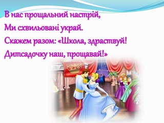 В нас прощальний настрій,
Ми схвильовані украй.
Скажем разом: «Школа, здраствуй!
Дитсадочку наш, прощавай!»
 
