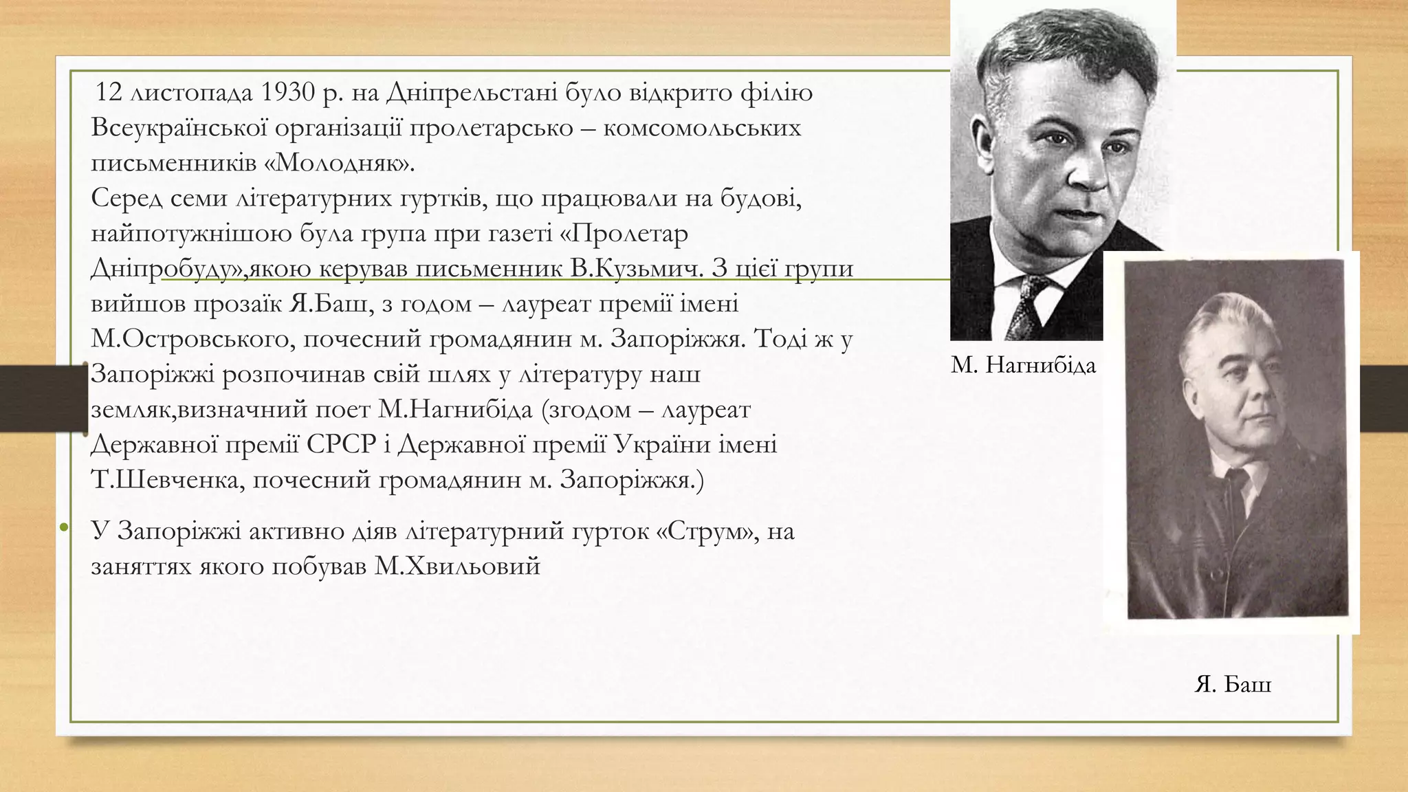 12 листопада 1930 р. на Дніпрельстані було відкрито філію
Всеукраїнської організації пролетарсько – комсомольських
письменників «Молодняк». 
Серед семи літературних гуртків, що працювали на будові,
найпотужнішою була група при газеті «Пролетар
Дніпробуду»,якою керував письменник В.Кузьмич. З цієї групи
вийшов прозаїк Я.Баш, з годом – лауреат премії імені
М.Островського, почесний громадянин м. Запоріжжя. Тоді ж у
Запоріжжі розпочинав свій шлях у літературу наш
земляк,визначний поет М.Нагнибіда (згодом – лауреат
Державної премії СРСР і Державної премії України імені
Т.Шевченка, почесний громадянин м. Запоріжжя.)
• У Запоріжжі активно діяв літературний гурток «Струм», на
заняттях якого побував М.Хвильовий
М. Нагнибіда
Я. Баш
 