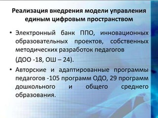 Реализация внедрения модели управления
единым цифровым пространством
• Электронный банк ППО, инновационных
образовательных проектов, собственных
методических разработок педагогов
(ДОО -18, ОШ – 24).
• Авторские и адаптированные программы
педагогов -105 программ ОДО, 29 программ
дошкольного и общего среднего
образования.
 