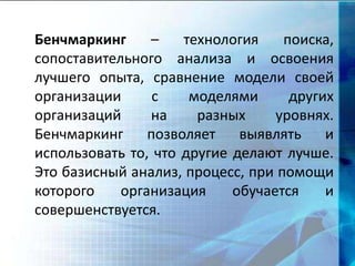 Бенчмаркинг – технология поиска,
сопоставительного анализа и освоения
лучшего опыта, сравнение модели своей
организации с моделями других
организаций на разных уровнях.
Бенчмаркинг позволяет выявлять и
использовать то, что другие делают лучше.
Это базисный анализ, процесс, при помощи
которого организация обучается и
совершенствуется.
 