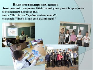Види нестандартних занять
Інтегрований історико - бібліотечний урок разом із провідним
бібліотекарем Ботвінко В.І.;
квест "Патріотам України – вічна шана!";
екскурсія "Люби і знай свій рідний краї "
 