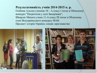 Результативність учнів 2014-2015 н. р.
Олійник Альона учениця 10 – А класу І місце в Обласному
конкурсі "Патріотизм у долі Запоріжжя";
Шкарлат Микита учень 11-А класу ІІІ місце в Обласному
етапі Всеукраїнського конкурсу МАН.
Предмет: історія України; секція: краєзнавство:
 