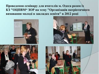Проведення семінару для вчителів м. Одеса разом із
КЗ "ОЦПВМ“ ЗОР на тему "Організація патріотичного
виховання молоді в закладах освіти" в 2012 році
 