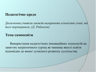 Педагогічне кредо
Досягнення учителя завжди вимірюють кількістю учнів, які
його перевершили. (Д. Робенсон)
Тема самоосвіти
Використання педагогічних інноваційних технологій на
заняттях патріотичного гуртка як чинника якості освіти
відповідно до вимог сучасного розвитку суспільства.
 