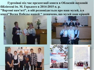 Гуртківці під час презентації книги в Обласній науковій
бібліотеці ім. М. Горького в 2014-2015 н. р.
"Вартові пам’яті", в ній розповідається про наш музей, а в
книзі"Весна Победы нашей “ зазначено, що музей наш кращій
 