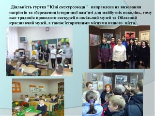 Діяльність гуртка "Юні екскурсоводи" направлена на виховання
патріотів та збереження історичної пам’яті для майбутніх поколінь, тому
вже традиція проводити екскурсії в шкільний музей та Обласний
краєзнавчий музей, а також історичними місцями нашого міста.
 