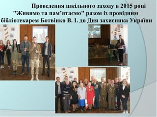 Проведення шкільного заходу в 2015 році
"Живимо та пам’ятаємо" разом із провідним
бібліотекарем Ботвінко В. І. до Дня захисника України
 