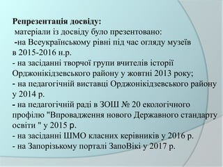 Репрезентація досвіду:
матеріали із досвіду було презентовано:
-на Всеукраїнському рівні під час огляду музеїв
в 2015-2016 н.р.
- на засіданні творчої групи вчителів історії
Орджонікідзевського району у жовтні 2013 року;
- на педагогічній виставці Орджонікідзевського району
у 2014 р.
- на педагогічній раді в ЗОШ № 20 екологічного
профілю "Впровадження нового Державного стандарту
освіти " у 2015 р.
- на засіданні ШМО класних керівників у 2016 р.
- на Запорізькому порталі ЗапоВікі у 2017 р.
 