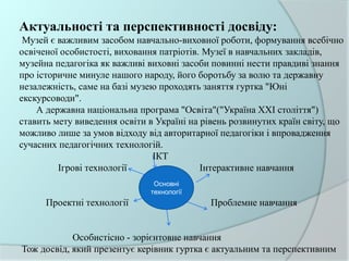 Актуальності та перспективності досвіду:
Музей є важливим засобом навчально-виховної роботи, формування всебічно
освіченої особистості, виховання патріотів. Музеї в навчальних закладів,
музейна педагогіка як важливі виховні засоби повинні нести правдиві знання
про історичне минуле нашого народу, його боротьбу за волю та державну
незалежність, саме на базі музею проходять заняття гуртка "Юні
екскурсоводи".
А державна національна програма "Освіта"("Україна ХХІ століття")
ставить мету виведення освіти в Україні на рівень розвинутих країн світу, що
можливо лише за умов відходу від авторитарної педагогіки і впровадження
сучасних педагогічних технологій.
ІКТ
Ігрові технології Інтерактивне навчання
Проектні технології Проблемне навчання
Особистісно - зорієнтовне навчання
Тож досвід, який презентує керівник гуртка є актуальним та перспективним
Основні
технології
 