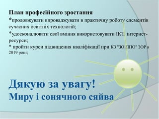 План професійного зростання
*продовжувати впроваджувати в практичну роботу елементів
сучасних освітніх технологій;
*удосконалювати свої вміння використовувати ІКТ, інтернет-
ресурси;
* пройти курси підвищення кваліфікації при КЗ "ЗОІППО" ЗОР в
2019 році;
Дякую за увагу!
Миру і сонячного сяйва
 