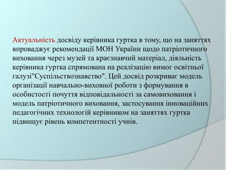 Актуальність досвіду керівника гуртка в тому, що на заняттях
впроваджує рекомендації МОН України щодо патріотичного
виховання через музей та краєзнавчий матеріал, діяльність
керівника гуртка спрямована на реалізацію вимог освітньої
галузі"Суспільствознавство". Цей досвід розкриває модель
організації навчально-виховної роботи з формування в
особистості почуття відповідальності за самовиховання і
модель патріотичного виховання, застосування інноваційних
педагогічних технологій керівником на заняттях гуртка
підвищує рівень компетентності учнів.
 