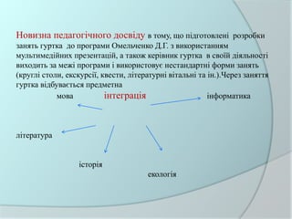 Новизна педагогічного досвіду в тому, що підготовлені розробки
занять гуртка до програми Омельченко Д.Г. з використанням
мультимедійних презентацій, а також керівник гуртка в своїй діяльності
виходить за межі програми і використовує нестандартні форми занять
(круглі столи, екскурсії, квести, літературні вітальні та ін.).Через заняття
гуртка відбувається предметна
мова інтеграція інформатика
література
історія
екологія
 