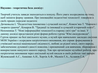 Науково - теоретична база досвіду:
Творчий учитель завжди знаходиться в пошуку. Його увага зосереджена на тому,
щоб змінити форму заняння. Про інноваційні педагогічні технології говорили в
своїх працях передові педагоги:
Дичковьска І. "Педагогічна інноватика і сучасний погляд", Кожем’яка Т. "Навчати і
творити граючи", Комаров В. "Традиції та інновації в сучасній історичній освіті",
Непомняща Т. "Нові інформаційні технології в старому світі гри" та інші. У
даному досвіді представлені різні форми роботи гуртка "Юні екскурсоводи".
Гурток працює на базі шкільного музею, а музей при навчальних закладах системи
МОН України є осередком патріотичного виховання, він сприяє формуванню в
учнівської молоді національної свідомості, любові до рідної землі, свого народу,
забезпеченню духовної єдності поколінь і призначений для вивчення, збереження і
використання минулого нашого народу. Тож про організацію музейної роботи, про
патріотичне виховання через шкільний музей писали в своїх роботах такі автори:
Жуковський А.С., Анненко А.Н., Хортів А.Ф., Малкін Г.А., Асланов Г.А.
 