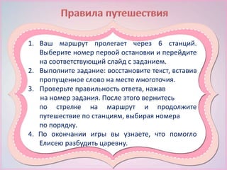 1. Ваш маршрут пролегает через 6 станций.
Выберите номер первой остановки и перейдите
на соответствующий слайд с заданием.
2. Выполните задание: восстановите текст, вставив
пропущенное слово на месте многоточия.
3. Проверьте правильность ответа, нажав
на номер задания. После этого вернитесь
по стрелке на маршрут и продолжите
путешествие по станциям, выбирая номера
по порядку.
4. По окончании игры вы узнаете, что помогло
Елисею разбудить царевну.
 