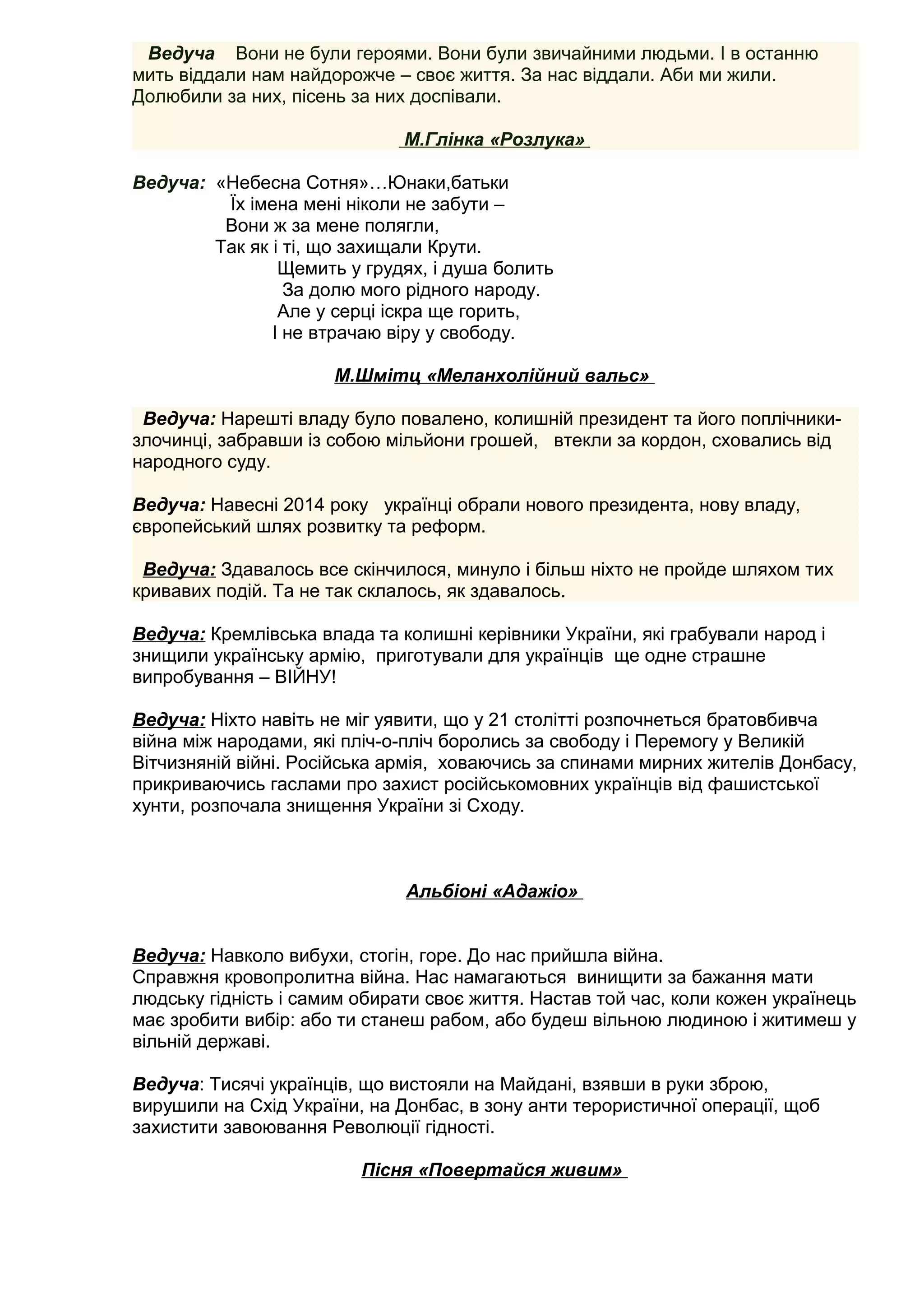 Ведуча Вони не були героями. Вони були звичайними людьми. І в останню
мить віддали нам найдорожче – своє життя. За нас віддали. Аби ми жили.
Долюбили за них, пісень за них доспівали.
М.Глінка «Розлука»
Ведуча: «Небесна Сотня»…Юнаки,батьки
Їх імена мені ніколи не забути –
Вони ж за мене полягли,
Так як і ті, що захищали Крути.
Щемить у грудях, і душа болить
За долю мого рідного народу.
Але у серці іскра ще горить,
І не втрачаю віру у свободу.
М.Шмітц «Меланхолійний вальс»
Ведуча: Нарешті владу було повалено, колишній президент та його поплічники-
злочинці, забравши із собою мільйони грошей, втекли за кордон, сховались від
народного суду.
Ведуча: Навесні 2014 року українці обрали нового президента, нову владу,
європейський шлях розвитку та реформ.
Ведуча: Здавалось все скінчилося, минуло і більш ніхто не пройде шляхом тих
кривавих подій. Та не так склалось, як здавалось.
Ведуча: Кремлівська влада та колишні керівники України, які грабували народ і
знищили українську армію, приготували для українців ще одне страшне
випробування – ВІЙНУ!
Ведуча: Ніхто навіть не міг уявити, що у 21 столітті розпочнеться братовбивча
війна між народами, які пліч-о-пліч боролись за свободу і Перемогу у Великій
Вітчизняній війні. Російська армія, ховаючись за спинами мирних жителів Донбасу,
прикриваючись гаслами про захист російськомовних українців від фашистської
хунти, розпочала знищення України зі Сходу.
Альбіоні «Адажіо»
Ведуча: Навколо вибухи, стогін, горе. До нас прийшла війна.
Справжня кровопролитна війна. Нас намагаються винищити за бажання мати
людську гідність і самим обирати своє життя. Настав той час, коли кожен українець
має зробити вибір: або ти станеш рабом, або будеш вільною людиною і житимеш у
вільній державі.
Ведуча: Тисячі українців, що вистояли на Майдані, взявши в руки зброю,
вирушили на Схід України, на Донбас, в зону анти терористичної операції, щоб
захистити завоювання Революції гідності.
Пісня «Повертайся живим»
 