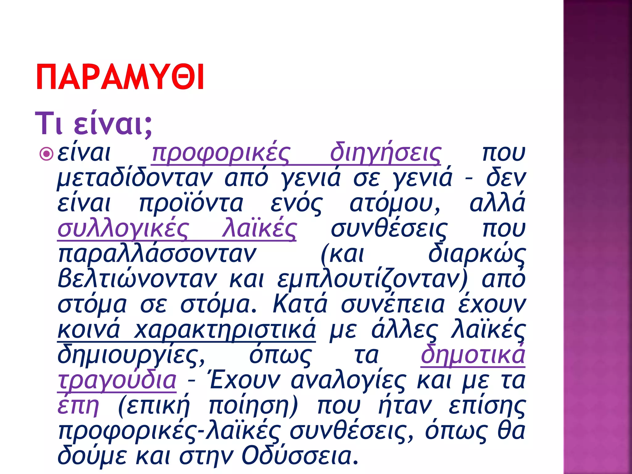 Τι είναι;
είναι προφορικές διηγήσεις που
μεταδίδονταν από γενιά σε γενιά – δεν
είναι προϊόντα ενός ατόμου, αλλά
συλλογικές λαϊκές συνθέσεις που
παραλλάσσονταν (και διαρκώς
βελτιώνονταν και εμπλουτίζονταν) από
στόμα σε στόμα. Κατά συνέπεια έχουν
κοινά χαρακτηριστικά με άλλες λαϊκές
δημιουργίες, όπως τα δημοτικά
τραγούδια – Έχουν αναλογίες και με τα
έπη (επική ποίηση) που ήταν επίσης
προφορικές-λαϊκές συνθέσεις, όπως θα
δούμε και στην Οδύσσεια.
 
