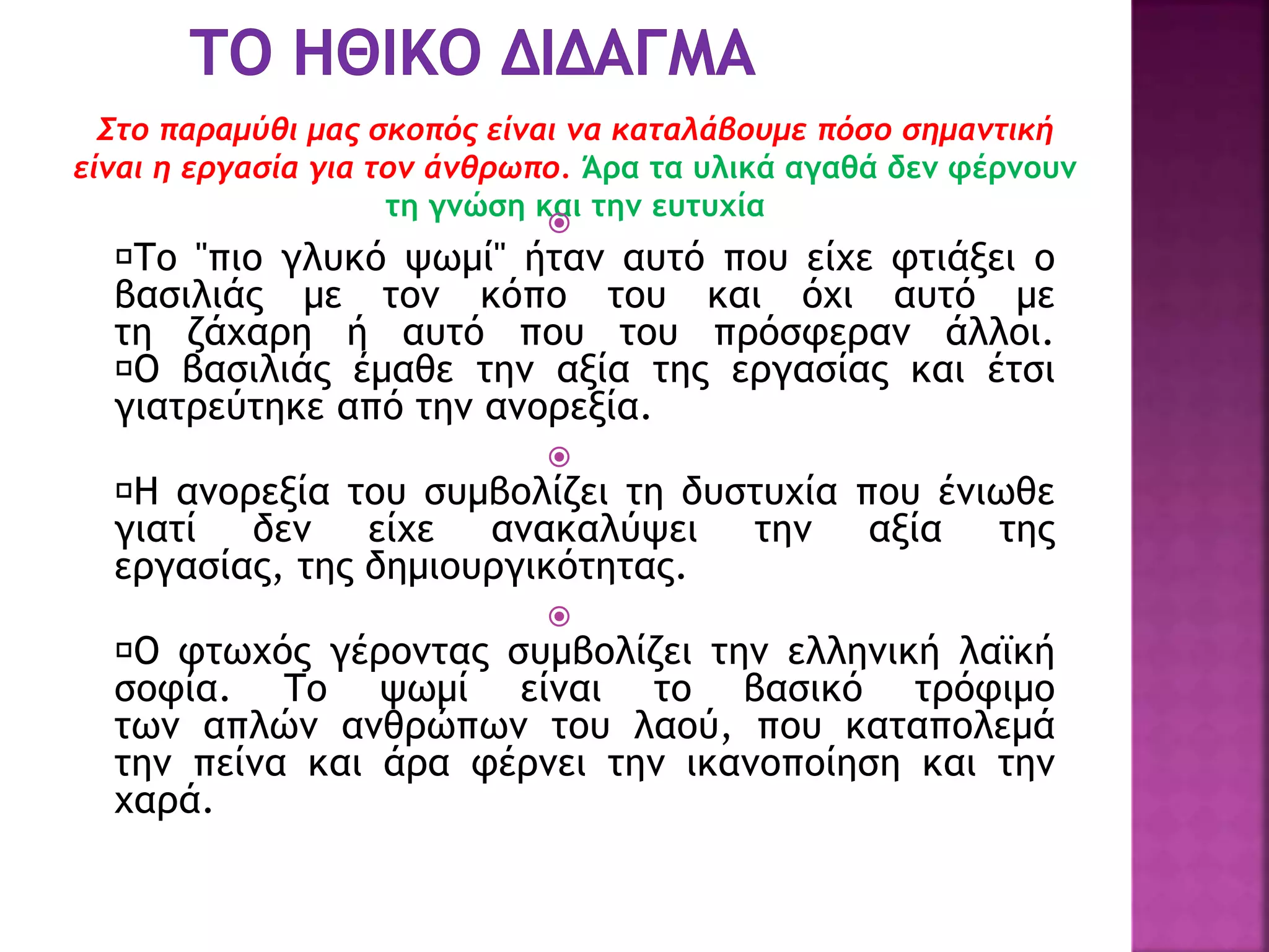 Στο παραμύθι μας σκοπός είναι να καταλάβουμε πόσο σημαντική
είναι η εργασία για τον άνθρωπο. Άρα τα υλικά αγαθά δεν φέρνουν
τη γνώση και την ευτυχία

Το "πιο γλυκό ψωμί" ήταν αυτό που είχε φτιάξει ο
βασιλιάς με τον κόπο του και όχι αυτό με
τη ζάχαρη ή αυτό που του πρόσφεραν άλλοι.
Ο βασιλιάς έμαθε την αξία της εργασίας και έτσι
γιατρεύτηκε από την ανορεξία.

Η ανορεξία του συμβολίζει τη δυστυχία που ένιωθε
γιατί δεν είχε ανακαλύψει την αξία της
εργασίας, της δημιουργικότητας.

Ο φτωχός γέροντας συμβολίζει την ελληνική λαϊκή
σοφία. Το ψωμί είναι το βασικό τρόφιμο
των απλών ανθρώπων του λαού, που καταπολεμά
την πείνα και άρα φέρνει την ικανοποίηση και την
χαρά.
 