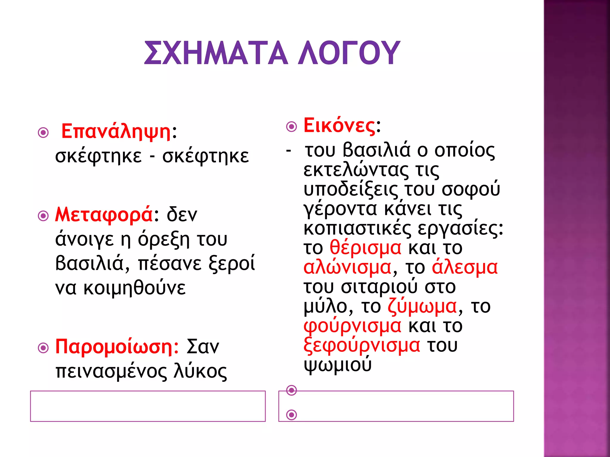  Επανάληψη:
σκέφτηκε - σκέφτηκε
 Μεταφορά: δεν
άνοιγε η όρεξη του
βασιλιά, πέσανε ξεροί
να κοιμηθούνε
 Παρομοίωση: Σαν
πεινασμένος λύκος
 Εικόνες:
- του βασιλιά ο οποίος
εκτελώντας τις
υποδείξεις του σοφού
γέροντα κάνει τις
κοπιαστικές εργασίες:
το θέρισμα και το
αλώνισμα, το άλεσμα
του σιταριού στο
μύλο, το ζύμωμα, το
φούρνισμα και το
ξεφούρνισμα του
ψωμιού


 